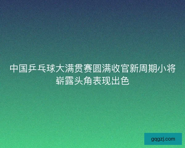 中国乒乓球大满贯赛圆满收官新周期小将崭露头角表现出色