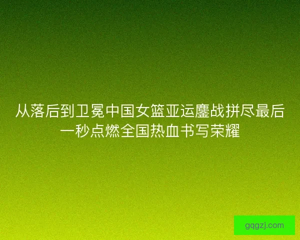 从落后到卫冕中国女篮亚运鏖战拼尽最后一秒点燃全国热血书写荣耀