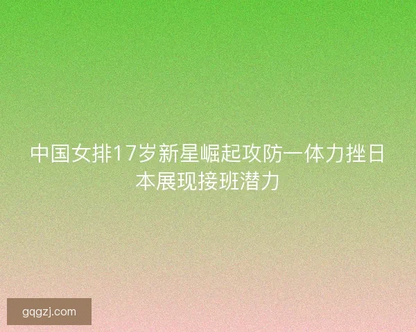 中国女排17岁新星崛起攻防一体力挫日本展现接班潜力