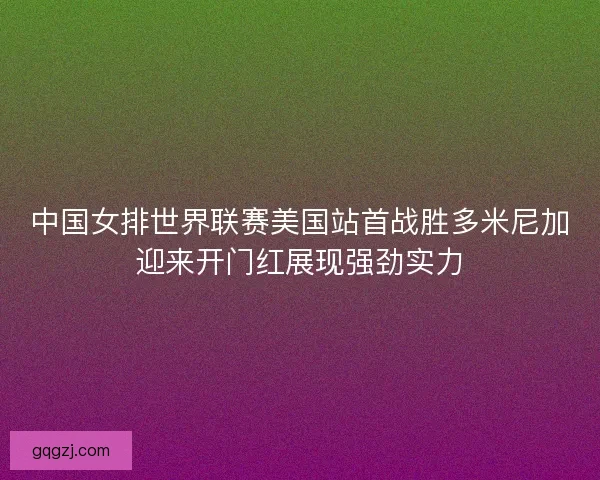 中国女排世界联赛美国站首战胜多米尼加迎来开门红展现强劲实力