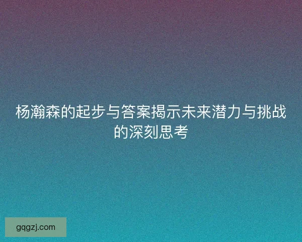 杨瀚森的起步与答案揭示未来潜力与挑战的深刻思考