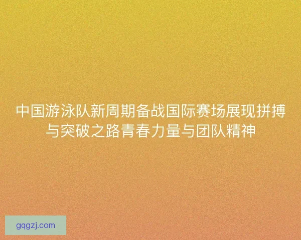 中国游泳队新周期备战国际赛场展现拼搏与突破之路青春力量与团队精神